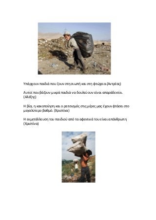 Υπάρχουν παιδιά που ζουν στη σιωπή και στη φτώχεια.(Αντρέας)
Αυτοί που βάζουν μικρά παιδιά να δουλεύουν είναι απαράδεκτοι.
(Αλέξης)
Η βία, η κακοποίηση και ο ρατσισμός στις μέρες μας έχουν φτάσει στο
μεγαλύτερο βαθμό. (Χριστίνα)
Η εκμετάλλευση του παιδιού από τα αφεντικά του είναι απάνθρωπη
(Χριστίνα)
 