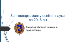 Звіт департаменту освіти і науки
за 2016 рік
Львівська обласна державна
адміністрація
 