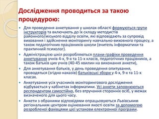 Дослідження проводиться за такою
процедурою:
 Для проведення анкетування у школах області формуються групи
інструкторів та включають до їх складу методистів
районного/міського відділу освіти, які відповідають за супровід
виховання і здійснення моніторингу навчально-виховного процесу, а
також педагогічних працівників школи (вчитель інформатики та
практичний психолог).
 Адміністрацією шкіл розробляються плани-графіки проведення
анкетування учнів 4-х, 9-х та 11-х класів, педагогічних працівників, а
також батьків цих учнів (40-45 хвилин на виконання анкети),
 Для анкетування батьків, у день проведення опитування,
проводяться (згідно наказів) батьківські збори у 4-х, 9-х та 11-х
класах.
 Анкетування усіх учасників моніторингового дослідження
відбувається у кабінетах інформатики. Усі анкети заповнюються
респондентом самостійно, без втручання сторонніх осіб, у межах
визначеного для цього часу.
 Анкети з обраними відповідями опрацьовуються Львівським
регіональним центром оцінювання якості освіти за допомогою
розробленої фахівцями цієї установи електронної програми.
 
