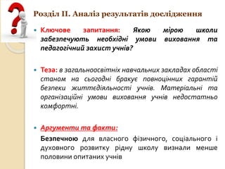Розділ ІІ. Аналіз результатів дослідження
 Ключове запитання: Якою мірою школи
забезпечують необхідні умови виховання та
педагогічний захист учнів?
 Теза: в загальноосвітніх навчальних закладах області
станом на сьогодні бракує повноцінних гарантій
безпеки життєдіяльності учнів. Матеріальні та
організаційні умови виховання учнів недостатньо
комфортні.
 Аргументи та факти:
Безпечною для власного фізичного, соціального і
духовного розвитку рідну школу визнали менше
половини опитаних учнів
 