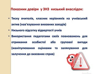 Показник довіри у ЗНЗ низький внаслідок:
• Тиску вчителів, класних керівників на учнівський
актив (нав'язування виховних заходів)
• Низького відсотку відвертості учнів
• Використання педагогами своїх повноважень для
отримання особистої або групової вигоди
(маніпулювання оцінками та залякування для
залучення до виховних справ)
 