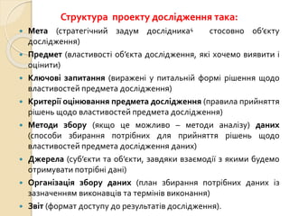 Структура проекту дослідження така:
 Мета (стратегічний задум дослідника4 стосовно об’єкту
дослідження)
 Предмет (властивості об’єкта дослідження, які хочемо виявити і
оцінити)
 Ключові запитання (виражені у питальній формі рішення щодо
властивостей предмета дослідження)
 Критерії оцінювання предмета дослідження (правила прийняття
рішень щодо властивостей предмета дослідження)
 Методи збору (якщо це можливо – методи аналізу) даних
(способи збирання потрібних для прийняття рішень щодо
властивостей предмета дослідження даних)
 Джерела (суб’єкти та об’єкти, завдяки взаємодії з якими будемо
отримувати потрібні дані)
 Організація збору даних (план збирання потрібних даних із
зазначенням виконавців та термінів виконання)
 Звіт (формат доступу до результатів дослідження).
 