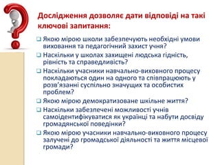 Дослідження дозволяє дати відповіді на такі
ключові запитання:
 Якою мірою школи забезпечують необхідні умови
виховання та педагогічний захист учня?
 Наскільки у школах захищені людська гідність,
рівність та справедливість?
 Наскільки учасники навчально-виховного процесу
покладаються один на одного та співпрацюють у
розв’язанні суспільно значущих та особистих
проблем?
 Якою мірою демократизоване шкільне життя?
 Наскільки забезпечені можливості учнів
самоідентифікуватися як українці та набути досвіду
громадянської поведінки?
 Якою мірою учасники навчально-виховного процесу
залучені до громадської діяльності та життя місцевої
громади?
 