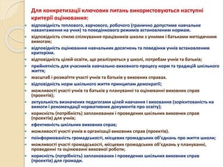 Для конкретизації ключових питань використовуються наступні
критерії оцінювання:
 відповідність теплового, харчового, робочого (гранично допустиме навчальне
навантаження на учня) та поведінкового режимів встановленим нормам.
 відповідність стилю спілкування працівників школи з учнями і батьками методичним
вимогам;
 відповідність оцінювання навчальних досягнень та поведінки учнів встановленим
критеріям.
 відповідність цілей освіти, що реалізуються у школі, потребам учнів та батьків;
 прийнятність для учасників навчально-виховного процесу норм та традицій шкільного
життя;
 масштаб і розмаїття участі учнів та батьків у виховних справах.
 відповідність норм шкільного життя принципам демократії;
 можливості участі учнів та батьків у плануванні та оцінюванні виховних справ
(проектів);
 актуальність визначених педагогами цілей навчання і виховання (зорієнтованість на
вимоги і рекомендації нормативних документів про освіту);
 корисність (потрібність) запланованих і проведених шкільних виховних справ
(проектів) для учнів;
 ефективність шкільних виховних справ;
 можливості участі учнів в організації виховних справ (проектів).
 поінформованість громадськості, місцевих громадських об’єднань про життя школи;
 можливості участі громадськості, місцевих громадських об’єднань у плануванні,
проведенні та оцінюванні виховної роботи;
 корисність (потрібність) запланованих і проведених шкільних виховних справ
(проектів) для громади.
 