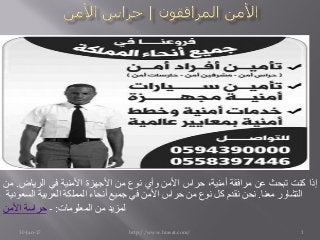 30-Jan-17 http://www.hrasat.com/ 1
‫إذا‬‫كنت‬‫تبحث‬‫عن‬‫مرافقة‬،‫أمنية‬‫حراس‬‫األمن‬‫وأي‬‫نوع‬‫من‬‫األجھزة‬‫األمنية‬‫في‬‫الرياض‬.‫من‬
‫التشاور‬‫معنا‬.‫نحن‬‫نقدم‬‫كل‬‫نوع‬‫من‬‫حراس‬‫األمن‬‫في‬‫جميع‬‫أنحاء‬‫المملكة‬‫العربية‬‫السعودية‬
‫األمن‬ ‫حراسة‬ - :‫المعلومات‬ ‫من‬ ‫لمزيد‬
 