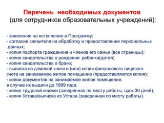 Перечень необходимых документов
(для сотрудников образовательных учреждений):
- заявление на вступление в Программу;
- согласие заявителя на обработку и предоставление персональных
данных;
- копия паспорта гражданина и членов его семьи (все страницы);
- копия свидетельства о рождении ребенка(детей);
- копия свидетельства о браке;
- выписка из домовой книги и (или) копия финансового лицевого
счета на занимаемое жилое помещение (предоставляются копия);
- копии документов на занимаемое жилое помещение,
в случае их выдачи до 1999 года.
- копия трудовой книжки (заверенная по месту работы, срок 30 дней).
- копия Устава/выписка из Устава (заверенная по месту работы).
 