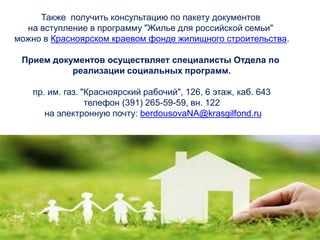 Также получить консультацию по пакету документов
на вступление в программу "Жилье для российской семьи"
можно в Красноярском краевом фонде жилищного строительства.
Прием документов осуществляет специалисты Отдела по
реализации социальных программ.
пр. им. газ. "Красноярский рабочий", 126, 6 этаж, каб. 643
телефон (391) 265-59-59, вн. 122
на электронную почту: berdousovaNA@krasgilfond.ru
 