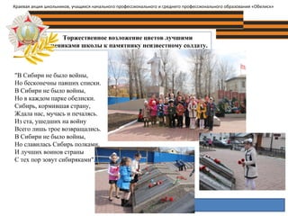 Торжественное возложение цветов лучшими
учениками школы к памятнику неизвестному солдату.
Краевая акция школьников, учащихся начального профессионального и среднего профессионального образования «Обелиск»
"В Сибири не было войны,
Но бесконечны павших списки.
В Сибири не было войны,
Но в каждом парке обелиски.
Сибирь, кормившая страну,
Ждала нас, мучась и печалясь.
Из ста, ушедших на войну
Всего лишь трое возвращались.
В Сибири не было войны,
Но славилась Сибирь полками,
И лучших воинов страны
С тех пор зовут сибиряками".
 