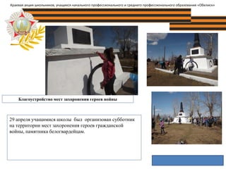 Благоустройство мест захоронения героев войны
Краевая акция школьников, учащихся начального профессионального и среднего профессионального образования «Обелиск»
29 апреля учащимися школы был организован субботник
на территории мест захоронения героев гражданской
войны, памятника белогвардейцам.
 
