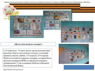 «Пусть всегда будет солнце!»
Краевая акция школьников, учащихся начального профессионального и среднего профессионального образования «Обелиск»
С 25 апреля по 15 мая в школе проходила выставка
рисунков «Пусть всегда будет солнце», в которой
приняли участие ребята 1-4 классов, 5-9 классов.
Ребята изготовила открытки, подарки, которые были
вручены ветеранам ВОВ на городском концерте,
посвященном 71-ой годовщине Победы в Великой
Отечественной Войне.
http://school-no2-enis.ucoz.ru
 