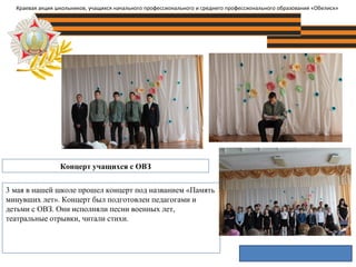Концерт учащихся с ОВЗ
Краевая акция школьников, учащихся начального профессионального и среднего профессионального образования «Обелиск»
3 мая в нашей школе прошел концерт под названием «Память
минувших лет». Концерт был подготовлен педагогами и
детьми с ОВЗ. Они исполняли песни военных лет,
театральные отрывки, читали стихи.
 