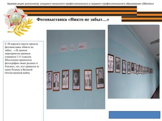 Фотовыставка «Никто не забыт…»
Фотография объекта
С 28 апреля в школе прошла
фотовыставка «Никто не
забыт…» В данном
мероприятии приняли
учащиеся 1-11 классов.
Школьники приносили
фотографии своих родных и
близких, тех, кто сражался за
нашу Родину в Великой
Отечественной войне.
Краевая акция школьников, учащихся начального профессионального и среднего профессионального образования «Обелиск»
 