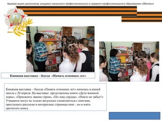 Книжная выставка – беседа «Память огненных лет»
Краевая акция школьников, учащихся начального профессионального и среднего профессионального образования «Обелиск»
Книжная выставка – беседа «Память огненных лет» началась в нашей
школе с 20 апреля. На выставке представлены книги «Дети военной
поры», «Присвоить звание героя», «По зову сердца», «Никто не забыт!»
Учащиеся могут не только визуально ознакомиться с книгами,
прослушать рассказы и интересные страницы книг , но и взять
прочитать книгу.
 