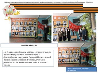 «Вахта памяти»
Место для навигации. Заполняют
организаторы
Краевая акция школьников, учащихся начального профессионального и среднего профессионального образования «Обелиск»
5 и 6 мая в нашей школе впервые лучшие ученики
несли «Вахту памяти» возле баннера с
фотографиями участников Великой Отечественной
Войны, наших земляков. Ученики, учителя и
родители несли живые цветы в память о наших
героях.
 