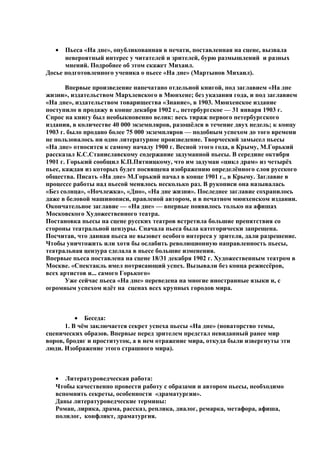 • Пьеса «На дне», опубликованная в печати, поставленная на сцене, вызвала
невероятный интерес у читателей и зрителей, бурю размышлений и разных
мнений. Подробнее об этом скажет Михаил.
Досье подготовленного ученика о пьесе «На дне» (Мартынов Михаил).
Впервые произведение напечатано отдельной книгой, под заглавием «На дне
жизни», издательством Мархлевского в Мюнхене; без указания года, и под заглавием
«На дне», издательством товарищества «Знание», в 1903. Мюнхенское издание
поступило в продажу в конце декабря 1902 г., петербургское — 31 января 1903 г.
Спрос на книгу был необыкновенно велик: весь тираж первого петербургского
издания, в количестве 40 000 экземпляров, разошёлся в течение двух недель; к концу
1903 г. было продано более 75 000 экземпляров — подобным успехом до того времени
не пользовалось ни одно литературное произведение. Творческий замысел пьесы
«На дне» относится к самому началу 1900 г. Весной этого года, в Крыму, М.Горький
рассказал К.С.Станиславскому содержание задуманной пьесы. В середине октября
1901 г. Горький сообщил К.П.Пятницкому, что им задуман «цикл драм» из четырёх
пьес, каждая из которых будет посвящена изображению определённого слоя русского
общества. Писать «На дне» М.Горький начал в конце 1901 г., в Крыму. Заглавие в
процессе работы над пьесой менялось несколько раз. В рукописи она называлась
«Без солнца», «Ночлежка», «Дно», «На дне жизни». Последнее заглавие сохранилось
даже в беловой машинописи, правленой автором, и в печатном мюнхенском издании.
Окончательное заглавие — «На дне» — впервые появилось только на афишах
Московского Художественного театра.
Постановка пьесы на сцене русских театров встретила большие препятствия со
стороны театральной цензуры. Сначала пьеса была категорически запрещена.
Посчитав, что данная пьеса не вызовет особого интереса у зрителя, дали разрешение.
Чтобы уничтожить или хотя бы ослабить революционную направленность пьесы,
театральная цензура сделала в пьесе большие изменения.
Впервые пьеса поставлена на сцене 18/31 декабря 1902 г. Художественным театром в
Москве. «Спектакль имел потрясающий успех. Вызывали без конца режиссёров,
всех артистов и... самого Горького»
Уже сейчас пьеса «На дне» переведена на многие иностранные языки и, с
огромным успехом идёт на сценах всех крупных городов мира.
• Беседа:
1. В чём заключается секрет успеха пьесы «На дне» (новаторство темы,
сценических образов. Впервые перед зрителем предстал невиданный ранее мир
воров, бродяг и проституток, а в нем отражение мира, откуда были извергнуты эти
люди. Изображение этого страшного мира).
• Литературоведческая работа:
Чтобы качественно провести работу с образами и автором пьесы, необходимо
вспомнить секреты, особенности «драматургии».
Даны литературоведческие термины:
Роман, лирика, драма, рассказ, реплика, диалог, ремарка, метафора, афиша,
полилог, конфликт, драматургия.
 