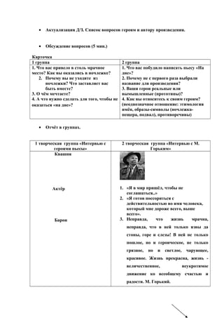 • Актуализация Д/З. Список вопросов героям и автору произведения.
• Обсуждение вопросов (5 мин.)
Карточка
1 группа 2 группа
1. Что вас привело в столь мрачное
место? Как вы оказались в ночлежке?
2. Почему вы не уходите из
ночлежки? Что заставляет вас
быть вместе?
3. О чём мечтаете?
4. А что нужно сделать для того, чтобы не
оказаться «на дне»?
1. Что вас побудило написать пьесу «На
дне»?
2. Почему не с первого раза выбрали
название для произведения?
3. Ваши герои реальные или
вымышленные (прототипы)?
4. Как вы относитесь к своим героям?
(неоднозначное отношение: этимология
имён, образы-символы (ночлежка-
пещера, подвал), противоречивы)
• Отчёт в группах.
1 творческая группа «Интервью с
героями пьесы»
2 творческая группа «Интервью с М.
Горьким»
Квашня
Актёр
Барон
1. «Я в мир пришёл, чтобы не
соглашаться..»
2. «Я готов поссориться с
действительностью во имя человека,
который мне дороже всего, выше
всего».
3. Неправда, что жизнь мрачна,
неправда, что в ней только язвы да
стоны, горе и слезы! В ней не только
пошлое, но и героическое, не только
грязное, но и светлое, чарующее,
красивое. Жизнь прекрасна, жизнь -
величественное, неукротимое
движение ко всеобщему счастью и
радости. М. Горький.
 