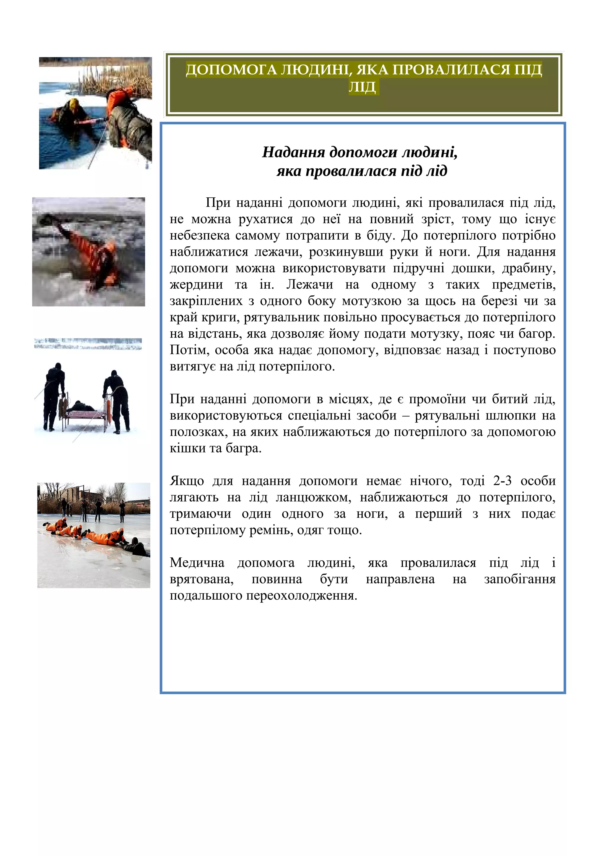 Надання допомоги людині,
яка провалилася під лід
При наданні допомоги людині, які провалилася під лід,
не можна рухатися до неї на повний зріст, тому що існує
небезпека самому потрапити в біду. До потерпілого потрібно
наближатися лежачи, розкинувши руки й ноги. Для надання
допомоги можна використовувати підручні дошки, драбину,
жердини та ін. Лежачи на одному з таких предметів,
закріплених з одного боку мотузкою за щось на березі чи за
край криги, рятувальник повільно просувається до потерпілого
на відстань, яка дозволяє йому подати мотузку, пояс чи багор.
Потім, особа яка надає допомогу, відповзає назад і поступово
витягує на лід потерпілого.
При наданні допомоги в місцях, де є промоїни чи битий лід,
використовуються спеціальні засоби – рятувальні шлюпки на
полозках, на яких наближаються до потерпілого за допомогою
кішки та багра.
Якщо для надання допомоги немає нічого, тоді 2-3 особи
лягають на лід ланцюжком, наближаються до потерпілого,
тримаючи один одного за ноги, а перший з них подає
потерпілому ремінь, одяг тощо.
Медична допомога людині, яка провалилася під лід і
врятована, повинна бути направлена на запобігання
подальшого переохолодження.
ДОПОМОГА ЛЮДИНІ, ЯКА ПРОВАЛИЛАСЯ ПІД
ЛІД
 