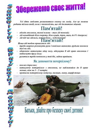 Усі діти люблять розважатися взимку на льоду. Але це можна
робити тільки тоді, коли є впевненість, що лід достатньо міцний.
– обходь ополонки, темні плями – там лід тонкий;
– лід ненадійний біля очерету, біля кущів, дерев, там, де б’є джерело;
– лід під час відлиги, потепління – небезпечний!
Якщо під тобою провалився лід:
– треба широко розкинути руки і повільно виповзти грудьми якомога
далі на лід;
– обережно витягнути одну ногу, відсунути її від краю ополонки і
витягнути другу ногу;
– рухатися треба поповзом у той бік, звідки прийшов.
– поклич дорослих;
– витягуючи потерпілого з ополонки, не наближайся до її краю
менше, ніж на 3 – 5 метрів;
– протягни потерпілому мотузку, палицю, лижу, шарф тощо.
 