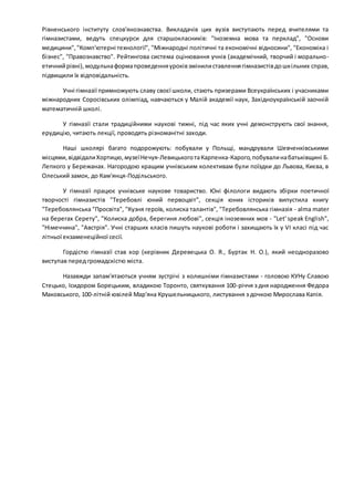 Рівненського інституту слов'янознавства. Викладачів цих вузів виступають перед вчителями та
гімназистами, ведуть спецкурси для старшокласників: "Іноземна мова та перклад", "Основи
медицини","Комп'ютерні технології", "Міжнародні політичні та економічні відносини", "Економіка і
бізнес", "Правознавство". Рейтингова система оцінювання учнів (академічний, творчий і морально-
етичнийрівні),модульнаформапроведенняуроківзмінилиставленнягімназистівдошкільних справ,
підвищили їх відповідальність.
Учні гімназії примножують славу своєї школи, стають призерами Всеукраїнських і учасниками
міжнародних Соросівських олімпіад, навчаються у Малій академії наук, Західноукраїнській заочній
математичній школі.
У гімназії стали традиційними наукові тижні, під час яких учні демонструють свої знання,
ерудицію, читають лекції, проводять різноманітні заходи.
Наші школярі багато подорожують: побували у Польщі, мандрували Шевченківськими
місцями,відвідалиХортицю,музеїНечуя-ЛевицькоготаКарпенка-Карого,побувалинабатьківщині Б.
Лепкого у Бережанах. Нагородою кращим учнівським колективам були поїздки до Львова, Києва, в
Олеський замок, до Кам'янця-Подільського.
У гімназії працює учнівське наукове товариство. Юні філологи видають збірки поетичної
творчості гімназистів "Теребовлі юний первоцвіт", секція юних істориків випустила книгу
"Теребовлянська "Просвіта", "Кузня героїв, колиска талантів", "Теребовлянська гімназія - alma mater
на берегах Серету", "Колиска добра, берегиня любові", секція іноземних мов - "Let' speak English",
"Німеччина", "Австрія". Учні старших класів пишуть наукові роботи і захищають їх у VI класі під час
літньої екзаменеційної сесії.
Гордістю гімназії став хор (керівник Деревецька О. Я., Буртак Н. О.), який неодноразово
виступав перед громадскістю міста.
Назавжди запам'ятаються учням зустрічі з колишніми гімназистами - головою КУНу Славою
Стецько, Ісидором Борецьким, владикою Торонто, святкування 100-річчя з дня народження Федора
Маковського, 100-літній ювілей Мар'яна Крушельницького, листування з дочкою Мирослава Капія.
 