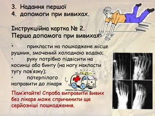 3. Надання першої
4. допомоги при вивихах.
Інструкційна картка № 2.
Перша допомога при вивихах:
.
Пам’ятайте! Спроба виправити вивих
без лікаря може спричинити ще
серйозніші пошкодження.
• прикласти на пошкоджене місце
рушник, змочений холодною водою;
• руку потрібно підвісити на
косинці або бинту (на ногу накласти
тугу пов’язку);
• потерпілого
направити до лікаря
 