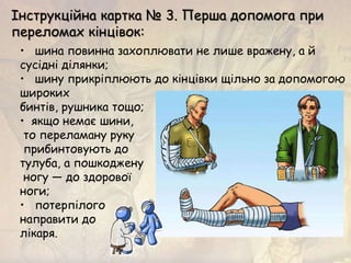 • шина повинна захоплювати не лише вражену, а й
сусідні ділянки;
• шину прикріплюють до кінцівки щільно за допомогою
широких
бинтів, рушника тощо;
• якщо немає шини,
то переламану руку
прибинтовують до
тулуба, а пошкоджену
ногу — до здорової
ноги;
• потерпілого
направити до
лікаря.
Інструкційна картка № 3. Перша допомога при
переломах кінцівок:
 