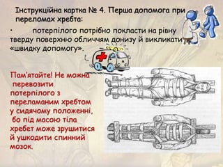• потерпілого потрібно покласти на рівну
тверду поверхню обличчям донизу й викликати
«швидку допомогу».
Пам’ятайте! Не можна
перевозити
потерпілого з
переламаним хребтом
у сидячому положенні,
бо під масою тіла
хребет може зрушитися
й ушкодити спинний
мозок.
Інструкційна картка № 4. Перша допомога при
переломах хребта:
 