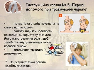 • потерпілого слід покласти на
спину напівсидячи;
• голову підняти, покласти
на валик, використовуючи для
його виготовлення одяг, щоб
запобігти внутрішньочерепним
крововиливам;
• викликати «швидку
допомогу».
Інструкційна картка № 5. Перша
допомога при травмуванні черепа:
5. За результатами роботи
зробіть висновок.
 