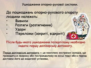 Ушкодження опорно-рухової системи.
До пошкоджень опорно-рухового апарату
людини належать:
• Вивихи
• Розтяги (розтягнення)
• Удари
• Переломи (закриті, відкриті)
Після будь-якого ушкодження потерпілому необхідно
надати першу долікарську допомогу.
Перша долікарська допомога — це комплекс екстрених заходів, що
проводяться хворому або постраждалому на місці події або в період
доставки його до медичної установи.
 