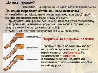 До ознак перелому кісток кінцівки належать:
— різкий біль при обмацуванні місця перелому, при спробі зробити
рух або спертися на пошкоджену руку або ногу;
— припухлість або крововилив на місці передбачуваного перелому;
— неправильна, незвичайна форма кінцівки (вона вкорочена або
зігнута в такому місці, де немає суглоба);
— рухливість, кісткове похрустування в місці перелому.
Що таке перелом?
(Перелом — це порушення цілісності кісток за певних умов.)
- Перелом кістки з порушенням цілості
шкіри, м’язів, кровоносних судин та
нервів називається відкритим, без
пошкодження — закритим.
- Відкритий перелом небезпечний
кровотечею та проникненням мікробів
у глибину рани.
Закритий та відкритий перелом
 