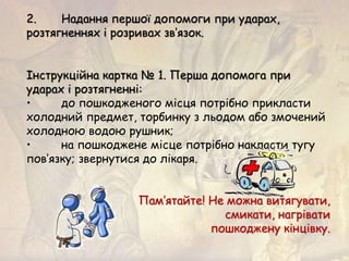 2. Надання першої допомоги при ударах,
розтягненнях і розривах зв’язок.
Інструкційна картка № 1. Перша допомога при
ударах і розтягненні:
• до пошкодженого місця потрібно прикласти
холодний предмет, торбинку з льодом або змочений
холодною водою рушник;
• на пошкоджене місце потрібно накласти тугу
пов’язку; звернутися до лікаря.
Пам’ятайте! Не можна витягувати,
смикати, нагрівати
пошкоджену кінцівку.
 