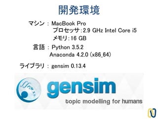 開発環境
言語 ： Python 3.5.2
Anaconda 4.2.0 (x86_64)
ライブラリ ： gensim 0.13.4
マシン ： MacBook Pro
プロセッサ：2.9 GHz Intel Core i5
メモリ：16 GB
 