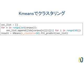 Kmeansでクラスタリング
vec_list = []
for n in range(len(corpus)):
vec_list.append([lda[corpus[n]][i][1] for i in range(10)])
result = KMeans(n_clusters=10).fit_predict(vec_list)
 