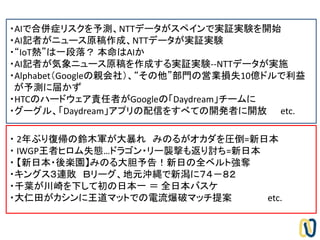 ・AIで合併症リスクを予測、NTTデータがスペインで実証実験を開始
・AI記者がニュース原稿作成、NTTデータが実証実験
・“IoT熱”は一段落？ 本命はAIか
・AI記者が気象ニュース原稿を作成する実証実験--NTTデータが実施
・Alphabet（Googleの親会社）、“その他”部門の営業損失10億ドルで利益
が予測に届かず
・HTCのハードウェア責任者がGoogleの「Daydream」チームに
・グーグル、「Daydream」アプリの配信をすべての開発者に開放 etc.
・ 2年ぶり復帰の鈴木軍が大暴れ みのるがオカダを圧倒=新日本
・ IWGP王者ヒロム失態…ドラゴン・リー襲撃も返り討ち=新日本
・ 【新日本・後楽園】みのる大胆予告！新日の全ベルト強奪
・キングス３連敗 Ｂリーグ、地元沖縄で新潟に７４－８２
・千葉が川崎を下して初の日本一 ＝ 全日本バスケ
・大仁田がカシンに王道マットでの電流爆破マッチ提案 etc.
 