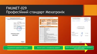 FMUMET-029
Професійний стандарт Мехатронік
Розроблений професійний стандарт Внесені зміни у класифікатор професій
Група з 20 робітників АМКР пройшла навчання з
курсу МЕХАТРОНІК
 