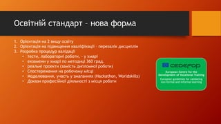 Освітній стандарт – нова форма
1. Орієнтація на 2 вищу освіту
2. Орієнтація на підвищення кваліфікації – перезалік дисциплін
3. Розробка процедур валідації
• тести, лабораторні роботи, - у хмарі
• екзамени у хмарі по методиці 360 град.
• реальні проекти (замість дипломної роботи)
• Спостереження на робочому місці
• Моделювання, участь у змаганнях (Нackathon, Worldskills)
• Докази професійної діяльності з місця роботи
European Centre for the
Development of Vocational Training
European guidelines for validating
non-formal and informal learning
 