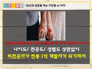 I T 꿀팁
당신의 성공을 막는 13가지 질문에 몇 개나 해당되시나요?
나이도/ 전공도/ 성별도 상관없이
비전공자가 연봉 1억 개발자가 되기까지
“ 당신의 성공을 막는 거짓말 13 가지”
 