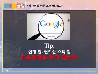 I T 꿀팁
Tip,
신청 전, 원하는 스펙 업
교육과정을 먼저 찾는다.
“ 직장인을 위한 스펙 업 제도 ”
 