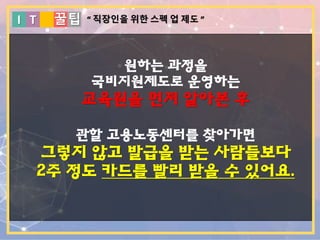I T 꿀팁
원하는 과정을
국비지원제도로 운영하는
교육원을 먼저 알아본 후
관할 고용노동센터를 찾아가면
그렇지 않고 발급을 받는 사람들보다
2주 정도 카드를 빨리 받을 수 있어요.
“ 직장인을 위한 스펙 업 제도 ”
 