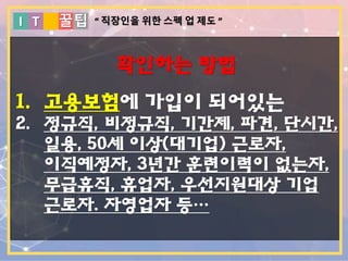 I T 꿀팁
확인하는 방법
1. 고용보험에 가입이 되어있는
2. 정규직, 비정규직, 기간제, 파견, 단시간,
일용, 50세 이상(대기업) 근로자,
이직예정자, 3년간 훈련이력이 없는자,
무급휴직, 휴업자, 우선지원대상 기업
근로자. 자영업자 등…
“ 직장인을 위한 스펙 업 제도 ”
 