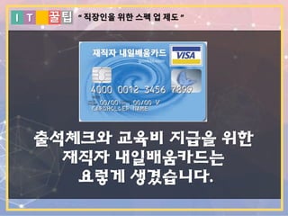 I T 꿀팁
출석체크와 교육비 지급을 위한
재직자 내일배움카드는
요렇게 생겼습니다.
“ 직장인을 위한 스펙 업 제도 ”
 