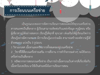 เป็นรูปแบบของการจัดการเรียนการสอนโดยใช้ระบบเครือข่าย
สารสนเทศเป็นสื่อกลาง ผู้เรียนสามารถติดต่อกับแหล่งข้อมูล ครูผู้สอน หรือ
ผู้เชี่ยวชาญได้อย่างสะดวก เรียนรู้ได้ทุกที่ ทุกเวลา ส่งเสริมให้ผู้เรียนเกิดการ
เรียนรู้อย่างมีความหมาย มีการเรียนรู้แบบร่วมมือ สามารถสร้างองค์ความรู้ได้
ด้วยตนเอง แบ่งเป็น 3 รูปแบบ
1 วิชาเอกเทศ เนื้อหาและทรัพยากรทั้งหมดจะอยู่บนเครือข่าย
2 วิชาที่ใช้สื่อบนเครือข่ายเสริม การสั่งงาน การทากิจกรรมต่างๆ จะใช้ระบบ
เครือข่ายเป็นสื่อกลาง
3 ทรัพยากรการสอนบนเครือข่าย เป็นการนาเนื้อหาบนเว็บต่างๆที่เกี่ยวข้อกับ
เนื้อหาในบทเรียน มาใช้เป็นส่วนหนึ่งในการเรียนการสอน
การเรียนบน๶ครือข่าย
 