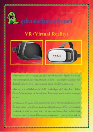 นายภูวดล อ้นถาวร ชั้น ม.5/1 เลขที่ 14
อุปกรณ์เสริมคอมพิวเตอร์
VR (Virtual Reality)
กล้อง VR ย่อมาจากคาว่า Virtual Reality เป็นการสร้างสิ่งที่มองเห็นให้สมจริง ถ้าจะอธิบาย
ให้เห็นภาพง่ายๆคือเป็นกล้องที่สวมใส่เหมือนใส่แว่นตา แต่มีภาพให้เราดูเป็นเหตุการณ์
เรื่องราวที่เหมือนจริง อาจจะใช้เพื่อดูภาพยนตร์ เล่นเกม หรือเพื่อความบันเทิงอื่นๆ
กล้อง VR สามารถใช้เข้ากับสมาร์ทโฟนได้ โดยต้องมีอุปกรณ์เสริมเล็กๆน้อยๆ ที่สร้าง
ขึ้นมาเองได้ อย่าง Google VR ดังภาพด้านบน ที่ทาง Google เคยทามาแจกในงาน Google
I/O 2014
ล่าสุด Facebook ซื้อ Oculus เพื่อครอบครองเทคโนโลยีด้าน VR โดยหมายมั่นว่า กล้อง VR
นี้แหละคืออนาคต โดยล่าสุด Mark Zuckerberg เจ้าของ Facebook ไปขึ้นเวทีงานแถลงข่าว
ของซัมซุงที่งานMWC2016ประกาศชัดว่าVRistheNextPlatformพร้อมร่วมมือกับซัมซุง
ในโครงการ Gear VR โดยตอนนี้มี เกมและแอพบนOculus กว่า 200 รายการ และคนที่ชม
รวมกันเกิน 1 ล้านชั่วโมงแล้ว
 