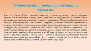 Чтобы дети и родители остались
друзьями.
Вряд ли ребенок будет считать своих папу и маму друзьями, если все функции
первого будут сводиться к тому, чтобы отругать за непослушание и выдать деньги
на карманные расходы, а второй – одеть и накормить. Но если родители вместе с
детьми путешествуют, занимаются спортом, решают бытовые проблемы и
готовят праздники, если жизнь семьи полна ярких впечатлений, волнующих событий
и творческих открытий – такой семьей дети будут дорожить и гордиться. А в
число лучших друзей не забудут включить маму и папу, что не помешает детям
уважать своих родителей и слушаться их. И, может быть, не столь важно, какие
именно традиции будут у вашей семьи – детские праздники, байдарочные походы,
домашние концерты или что-нибудь еще, – главное, чтобы они были. Ведь у семьи,
как и у любого «творческого» союза, должно быть свое лицо.
 