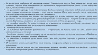 • Во время ссоры разбирайте её конкретную причину. Причина ссоры может быть ничтожной, но при этом
создаётся ситуация, когда выплёскивается всё накопившееся, и разрешить её бывает крайне сложно, потому что
нельзя решить все проблемы сразу!
• Не сравнивайте партнёра с его родственниками. Вообще, пытаться отомстить любой ценой, используя для
этого уязвимые места другого человека, – самая опасная тактика. После этого партнёр уже не сможет вам
доверять, ведь его откровенность используется против него.
• Не выясняйте отношения при ребёнке, это травмирует его психику. Помните, что ребёнок любит обоих
родителей, а когда они ссорятся, ему приходится принимать чью-то сторону – выбирать между двумя близкими
людьми. Ещё опаснее сознательно или неосознанно использовать ребёнка как аргумент в ссоре.
• Не унижайте партнёра. Не только мужчины, но и женщины не прощают оскорблений, унижающих как их
человеческое достоинство, так и сексуальную состоятельность.
• Конфликтуйте без посторонних.
• Не пытайтесь перевоспитать родственников – воспринимайте их такими, какие они есть. Ищите точки
соприкосновения, а не различия.
• Определите границы, в пределы которых ни вы, ни ваши родственники не должны вторгаться. Общайтесь с
ними по вопросам, в которых находите общий язык.
• Не втягивайте в конфликт других членов семьи. Это лишь усугубит ситуацию и приведёт к затяжному
конфликту.
• Не пытайтесь искать подтверждения своей правоты в конфликте, собирая у родственников дополнительную
информацию.
• Если от вас зависит решение каких-то материальных вопросов, способных привести в дальнейшем к семейному
конфликту, постарайтесь прийти к компромиссу незамедлительно.
 