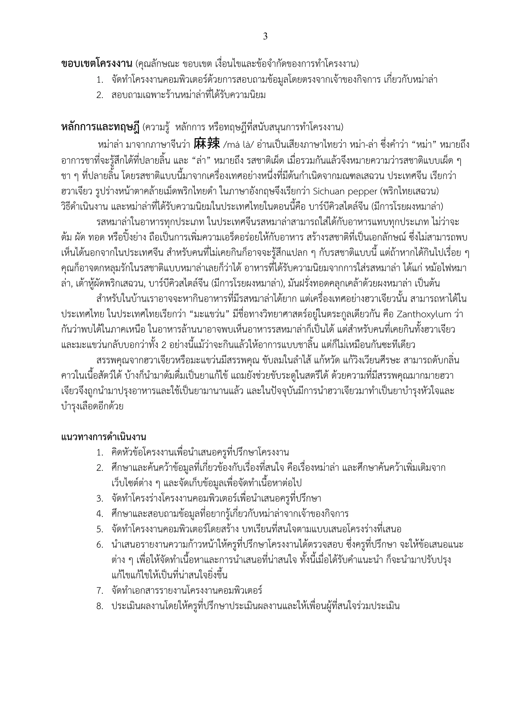 3
ขอบเขตโครงงาน (คุณลักษณะ ขอบเขต เงื่อนไขและข้อจากัดของการทาโครงงาน)
1. จัดทาโครงงานคอมพิวเตอร์ด้วยการสอบถามข้อมูลโดยตรงจากเจ้าของกิจการ เกี่ยวกับหม่าล่า
2. สอบถามเฉพาะร้านหม่าล่าที่ได้รับความนิยม
หลักการและทฤษฎี (ความรู้ หลักการ หรือทฤษฎีที่สนับสนุนการทาโครงงาน)
หม่าล่า มาจากภาษาจีนว่า 麻辣 /má là/ อ่านเป็นเสียงภาษาไทยว่า หม่า-ล่า ซึ่งคาว่า “หม่า” หมายถึง
อาการชาที่จะรู้สึกได้ที่ปลายลิ้น และ “ล่า” หมายถึง รสชาติเผ็ด เมื่อรวมกันแล้วจึงหมายความว่ารสชาติแบบเผ็ด ๆ
ชา ๆ ที่ปลายลิ้น โดยรสชาติแบบนี้มาจากเครื่องเทศอย่างหนึ่งที่มีต้นกาเนิดจากมณฑลเสฉวน ประเทศจีน เรียกว่า
ฮวาเจียว รูปร่างหน้าตาคล้ายเม็ดพริกไทยดา ในภาษาอังกฤษจึงเรียกว่า Sichuan pepper (พริกไทยเสฉวน)
วิธีดาเนินงาน และหม่าล่าที่ได้รับความนิยมในประเทศไทยในตอนนี้คือ บาร์บีคิวสไตล์จีน (มีการโรยผงหมาล่า)
รสหมาล่าในอาหารทุกประเภท ในประเทศจีนรสหมาล่าสามารถใส่ได้กับอาหารแทบทุกประเภท ไม่ว่าจะ
ต้ม ผัด ทอด หรือปิ้งย่าง ถือเป็นการเพิ่มความเอร็ดอร่อยให้กับอาหาร สร้างรสชาติที่เป็นเอกลักษณ์ ซึ่งไม่สามารถพบ
เห็นได้นอกจากในประเทศจีน สาหรับคนที่ไม่เคยกินก็อาจจะรู้สึกแปลก ๆ กับรสชาติแบบนี้ แต่ถ้าหากได้กินไปเรื่อย ๆ
คุณก็อาจตกหลุมรักในรสชาติแบบหมาล่าเลยก็ว่าได้ อาหารที่ได้รับความนิยมจากการใส่รสหมาล่า ได้แก่ หม้อไฟหมา
ล่า, เต้าหู้ผัดพริกเสฉวน, บาร์บีคิวสไตล์จีน (มีการโรยผงหมาล่า), มันฝรั่งทอดคลุกเคล้าด้วยผงหมาล่า เป็นต้น
สาหรับในบ้านเราอาจจะหากินอาหารที่มีรสหมาล่าได้ยาก แต่เครื่องเทศอย่างฮวาเจียวนั้น สามารถหาได้ใน
ประเทศไทย ในประเทศไทยเรียกว่า “มะแขว่น” มีชื่อทางวิทยาศาสตร์อยู่ในตระกูลเดียวกัน คือ Zanthoxylum ว่า
กันว่าพบได้ในภาคเหนือ ในอาหารล้านนาอาจพบเห็นอาหารรสหมาล่าก็เป็นได้ แต่สาหรับคนที่เคยกินทั้งฮวาเจียว
และมะแขว่นกลับบอกว่าทั้ง 2 อย่างนี้แม้ว่าจะกินแล้วให้อาการแบบชาลิ้น แต่ก็ไม่เหมือนกันซะทีเดียว
สรรพคุณจากฮวาเจียวหรือมะแขว่นมีสรรพคุณ ขับลมในลาไส้ แก้หวัด แก้วิงเวียนศีรษะ สามารถดับกลิ่น
คาวในเนื้อสัตว์ได้ บ้างก็นามาต้มดื่มเป็นยาแก้ไข้ แถมยังช่วยขับระดูในสตรีได้ ด้วยความที่มีสรรพคุณมากมายฮวา
เจียวจึงถูกนามาปรุงอาหารและใช้เป็นยามานานแล้ว และในปัจจุบันมีการนาฮวาเจียวมาทาเป็นยาบารุงหัวใจและ
บารุงเลือดอีกด้วย
แนวทางการดาเนินงาน
1. คิดหัวข้อโครงงานเพื่อนาเสนอครูที่ปรึกษาโครงงาน
2. ศึกษาและค้นคว้าข้อมูลที่เกี่ยวข้องกับเรื่องที่สนใจ คือเรื่องหม่าล่า และศึกษาค้นคว้าเพิ่มเติมจาก
เว็บไซต์ต่าง ๆ และจัดเก็บข้อมูลเพื่อจัดทาเนื้อหาต่อไป
3. จัดทาโครงร่างโครงงานคอมพิวเตอร์เพื่อนาเสนอครูที่ปรึกษา
4. ศึกษาและสอบถามข้อมูลที่อยากรู้เกี่ยวกับหม่าล่าจากเจ้าของกิจการ
5. จัดทาโครงงานคอมพิวเตอร์โดยสร้าง บทเรียนที่สนใจตามแบบเสนอโครงร่างที่เสนอ
6. นาเสนอรายงานความก้าวหน้าให้ครูที่ปรึกษาโครงงานได้ตรวจสอบ ซึ่งครูที่ปรึกษา จะให้ข้อเสนอแนะ
ต่าง ๆ เพื่อให้จัดทาเนื้อหาและการนาเสนอที่น่าสนใจ ทั้งนี้เมื่อได้รับคาแนะนา ก็จะนามาปรับปรุง
แก้ไขแก้ไขให้เป็นที่น่าสนใจยิ่งขึ้น
7. จัดทาเอกสารรายงานโครงงานคอมพิวเตอร์
8. ประเมินผลงานโดยให้ครูที่ปรึกษาประเมินผลงานและให้เพื่อนผู้ที่สนใจร่วมประเมิน
 