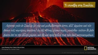 Λέγεται γοῦν ἐν Σικελίᾳ (εἰ γὰρ καὶ μυθωδέστερόν ἐστιν, ἀλλ’ ἁρμόσει καὶ νῦν
ἅπασι τοῖς νεωτέροις ἀκοῦσαι) ἐκ τῆς Αἴτνης ῥύακα πυρὸς γενέσθαι· τοῦτον δὲ ῥεῖν
φασιν ἐπί τε τὴν ἄλλην χώραν, καὶ δὴ καὶ πρὸς πόλιν τινὰ τῶν ἐκεῖ κατοικουμένων.
 