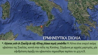 •Λέγεται γοῦνἐνΣικελίᾳἐκ τῆς Αἴτνηςῥύακαπυρὸςγενέσθαι: Η Αίτνα είναι ενεργό ακόμη
ηφαίστειο της Σικελίας, κοντά στην πόλη της Κατάνης. Σύμφωνα με αρχαίες μαρτυρίες, μία
σφοδρότατη έκρηξη του ηφαιστείου σημειώθηκε περίπου το 475 π.Χ.
ΕΡΜΗΝΕΥΤΙΚΑ ΣΧΟΛΙΑ
 