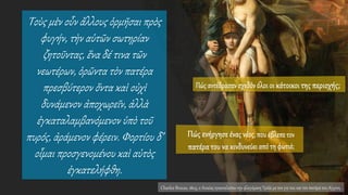 Τοὺς μὲν οὖν ἄλλους ὁρμῆσαι πρὸς
φυγήν, τὴν αὑτῶν σωτηρίαν
ζητοῦντας, ἕνα δέ τινα τῶν
νεωτέρων, ὁρῶντα τὸν πατέρα
πρεσβύτερον ὄντα καὶ οὐχὶ
δυνάμενον ἀποχωρεῖν, ἀλλὰ
ἐγκαταλαμβανόμενον ὑπὸ τοῦ
πυρός, ἀράμενον φέρειν. Φορτίου δ’
οἶμαι προσγενομένου καὶ αὐτὸς
ἐγκατελήφθη.
Charles Brocas, 1803, ο Αινείας εγκαταλείπειτην φλεγόμενη Τροία με τον γιο του και τον πατέρα του Αγχίση.
 