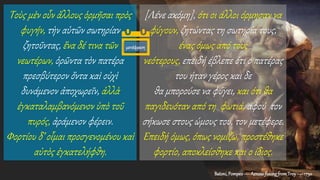 Batoni,Pompeo— AeneasfleeingfromTroy —1750
Τοὺς μὲν οὖν ἄλλους ὁρμῆσαι πρὸς
φυγήν, τὴν αὑτῶν σωτηρίαν
ζητοῦντας, ἕνα δέ τινα τῶν
νεωτέρων, ὁρῶντα τὸν πατέρα
πρεσβύτερον ὄντα καὶ οὐχὶ
δυνάμενον ἀποχωρεῖν, ἀλλὰ
ἐγκαταλαμβανόμενον ὑπὸ τοῦ
πυρός, ἀράμενον φέρειν.
Φορτίου δ’ οἶμαι προσγενομένου καὶ
αὐτὸς ἐγκατελήφθη.
[Λένε ακόμη], ότι οι άλλοι όρμησαν να
φύγουν, ζητώντας τη σωτηρία τους,
ένας όμως από τους
νεότερους, επειδή έβλεπε ότι ο πατέρας
του ήταν γέρος και δε
θα μπορούσε να φύγει, και ότι θα
παγιδευόταν από τη φωτιά, αφού τον
σήκωσε στους ώμους του, τον μετέφερε.
Επειδή όμως, όπως νομίζω, προστέθηκε
φορτίο, αποκλείσθηκε και ο ίδιος.
μετάφραση
 
