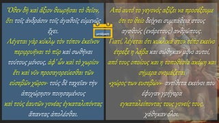 Ὅθεν δὴ καὶ ἄξιον θεωρῆσαι τὸ θεῖον,
ὅτι τοῖς ἀνδράσιν τοῖς ἀγαθοῖς εὐμενῶς
ἔχει.
Λέγεται γὰρ κύκλῳ τὸν τόπον ἐκεῖνον
περιρρυῆναι τὸ πῦρ καὶ σωθῆναι
τούτους μόνους, ἀφ’ ὧν καὶ τὸ χωρίον
ἔτι καὶ νῦν προσαγορεύεσθαι τῶν
εὐσεβῶν χῶρον· τοὺς δὲ ταχεῖαν τὴν
ἀποχώρησιν ποιησαμένους
καὶ τοὺς ἑαυτῶν γονέας ἐγκαταλιπόντας
ἅπαντας ἀπολέσθαι.
Από αυτό το γεγονός αξίζει να προσέξουμε
ότι το θείο δείχνει συμπάθεια στους
αγαθούς (ενάρετους) ανθρώπους.
Γιατί, λέγεται ότι κυκλικά στον τόπο εκείνο
έτρεξε η λάβα και σώθηκαν μόνο αυτοί,
από τους οποίους και η τοποθεσία ακόμη και
σήμερα ονομάζεται
«χώρος των ευσεβών»· αντίθετα εκείνοι που
έφυγαν γρήγορα
εγκαταλείποντας τους γονείς τους,
χάθηκαν όλοι.
μετάφραση
 